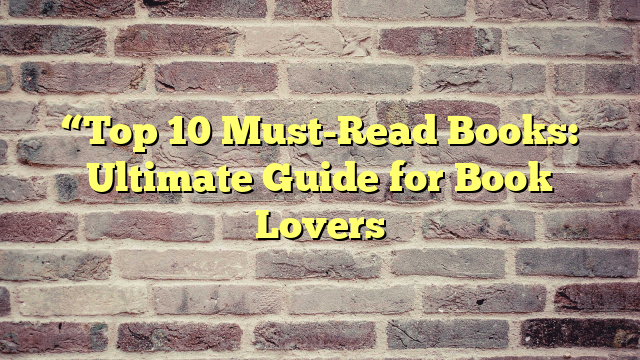 “Top 10 Must-Read Books: Ultimate Guide for Book Lovers